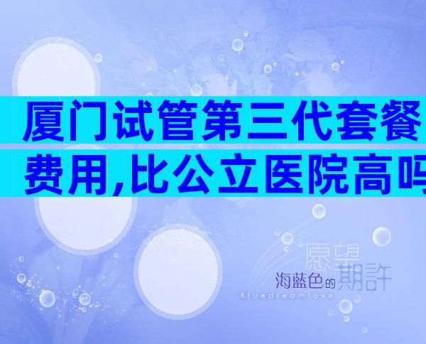厦门试管第三代套餐费用,比公立医院高吗