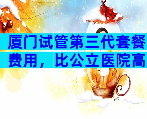 厦门试管第三代套餐费用，比公立医院高吗