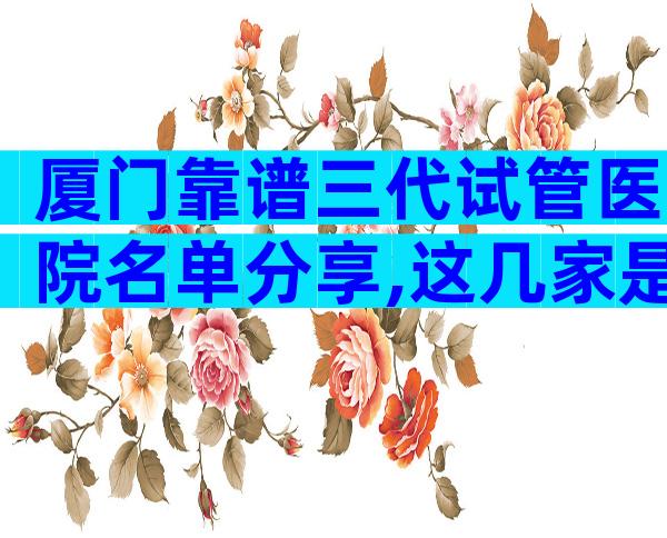 厦门靠谱三代试管医院名单分享,这几家是2024年选择靠前