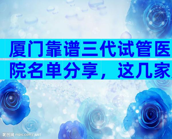 厦门靠谱三代试管医院名单分享，这几家是2024年选择靠前