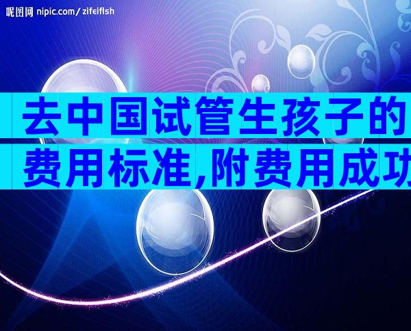 去中国试管生孩子的费用标准,附费用成功率参考。