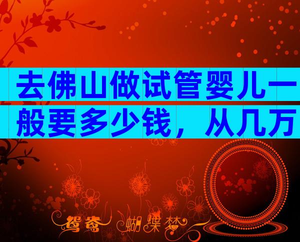 去佛山做试管婴儿一般要多少钱，从几万到几十万