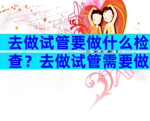 去做试管要做什么检查？去做试管需要做哪些检查？