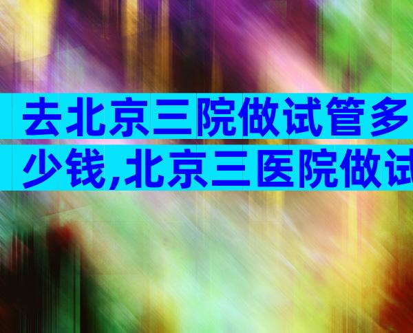 去北京三院做试管多少钱,北京三医院做试管婴儿