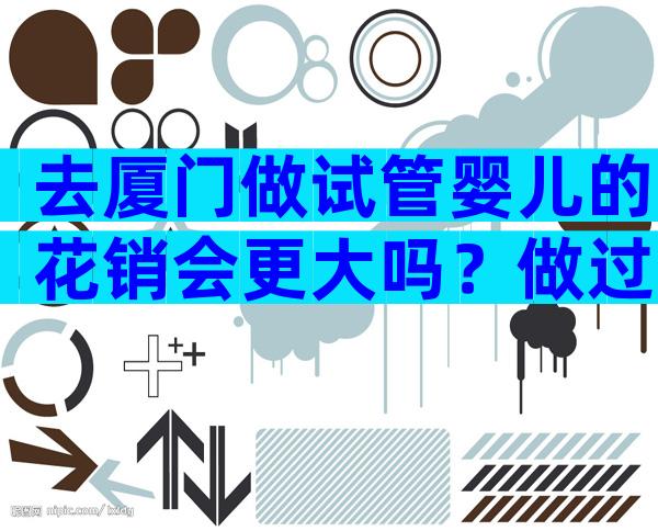 去厦门做试管婴儿的花销会更大吗？做过的怎么说