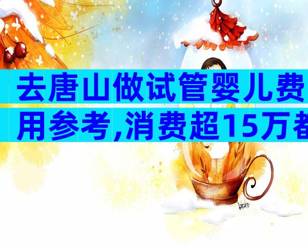 去唐山做试管婴儿费用参考,消费超15万都属被套路
