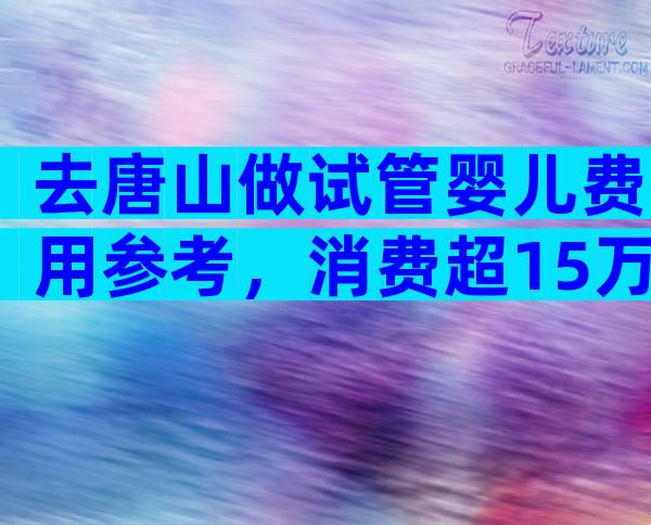 去唐山做试管婴儿费用参考，消费超15万都属被套路