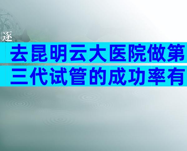 去昆明云大医院做第三代试管的成功率有多大？