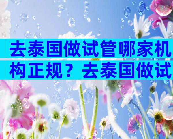 去泰国做试管哪家机构正规？去泰国做试管怎么找正规服务机构？