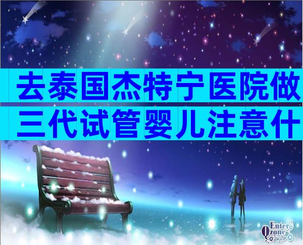 去泰国杰特宁医院做三代试管婴儿注意什么？