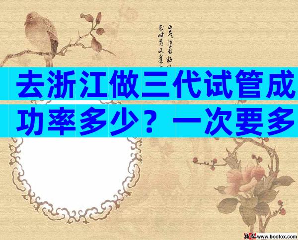 去浙江做三代试管成功率多少？一次要多少钱？