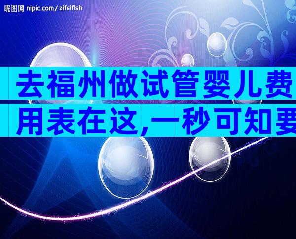 去福州做试管婴儿费用表在这,一秒可知要多少费用