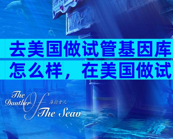去美国做试管基因库怎么样，在美国做试管需要什么手续