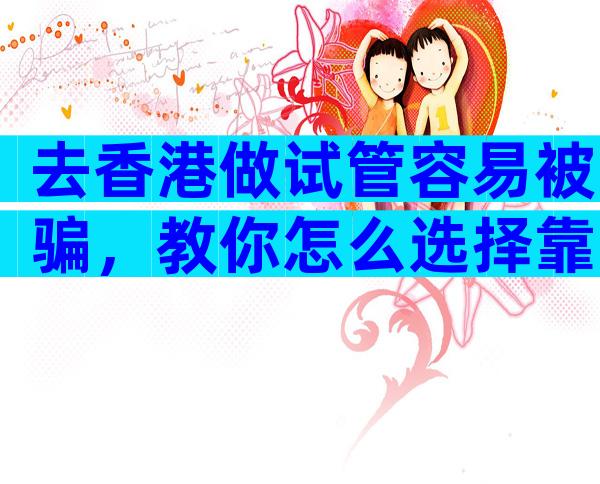 去香港做试管容易被骗，教你怎么选择靠谱医院和机构