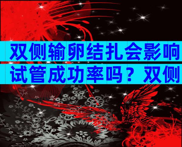 双侧输卵结扎会影响试管成功率吗？双侧输卵管结扎对身体有影响吗？