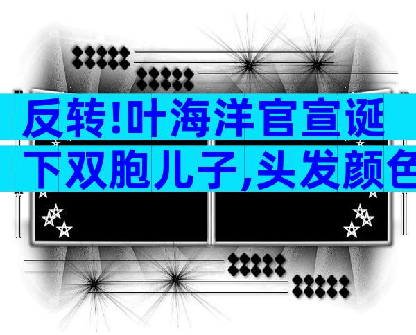 反转!叶海洋官宣诞下双胞儿子,头发颜色不同,单胎胎心照引质疑
