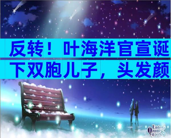 反转！叶海洋官宣诞下双胞儿子，头发颜色不同，单胎胎心照引质疑