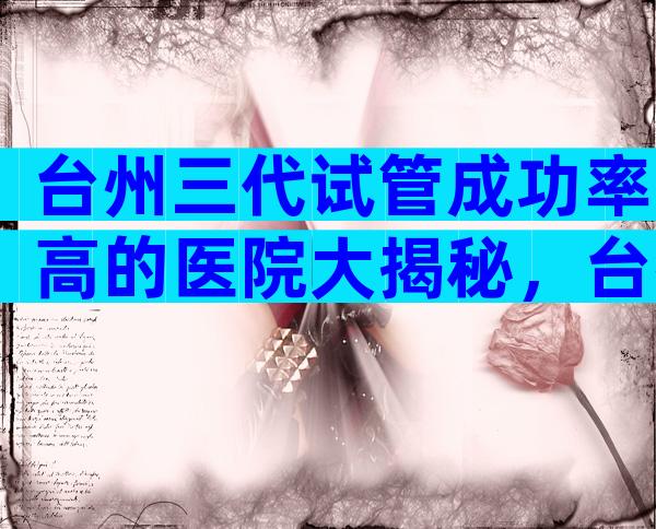 台州三代试管成功率高的医院大揭秘，台州试管医院介绍