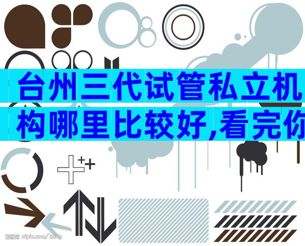台州三代试管私立机构哪里比较好,看完你就明白了