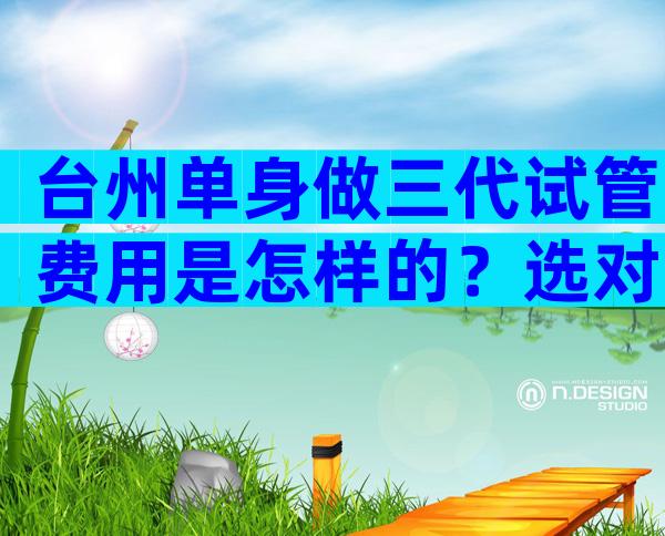 台州单身做三代试管费用是怎样的？选对专家成功率天价更低