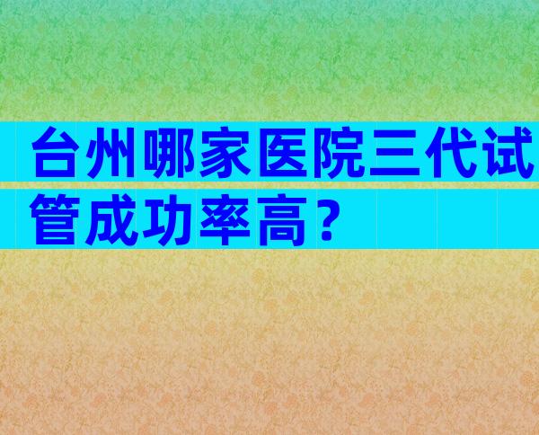 台州哪家医院三代试管成功率高？