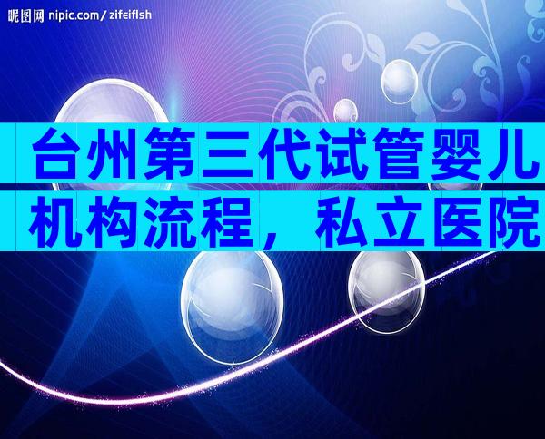 台州第三代试管婴儿机构流程，私立医院也榜上有名
