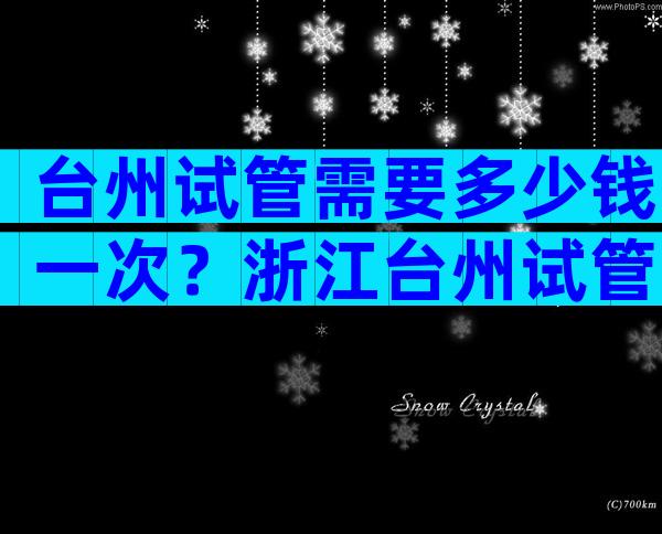 台州试管需要多少钱一次？浙江台州试管婴儿医院