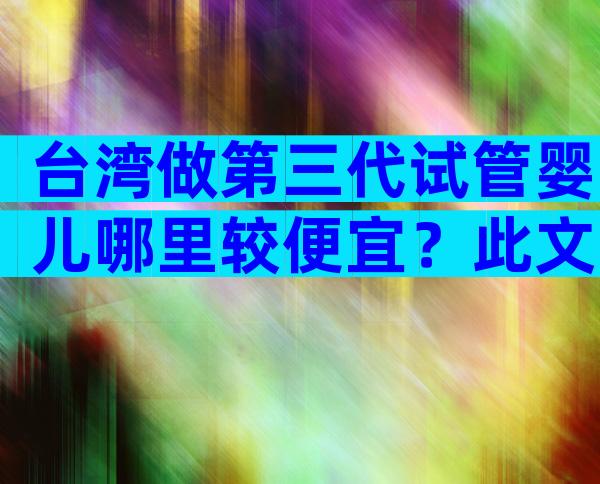 台湾做第三代试管婴儿哪里较便宜？此文为你详细说明