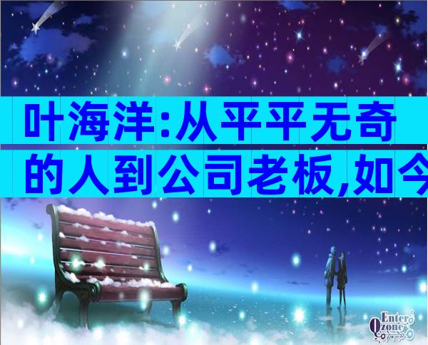 叶海洋:从平平无奇的人到公司老板,如今生活幸福美满