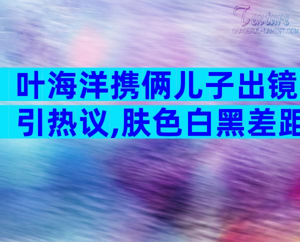 叶海洋携俩儿子出镜引热议,肤色白黑差距大,昨天公布今天就光腿