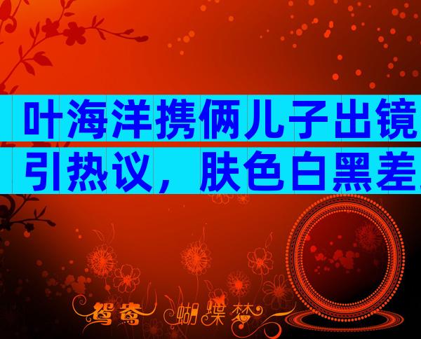 叶海洋携俩儿子出镜引热议，肤色白黑差距大，昨天公布今天就光腿