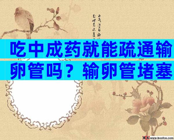 吃中成药就能疏通输卵管吗？输卵管堵塞可以试管怀孕吗
