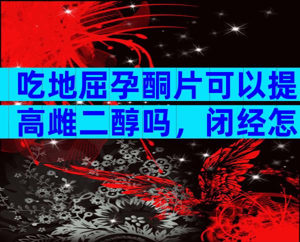 吃地屈孕酮片可以提高雌二醇吗，闭经怎么吃补佳乐和地屈孕酮片