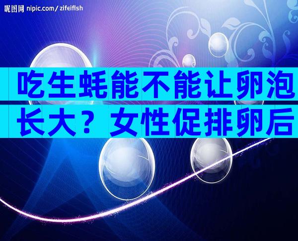 吃生蚝能不能让卵泡长大？女性促排卵后吃生蚝好不好？