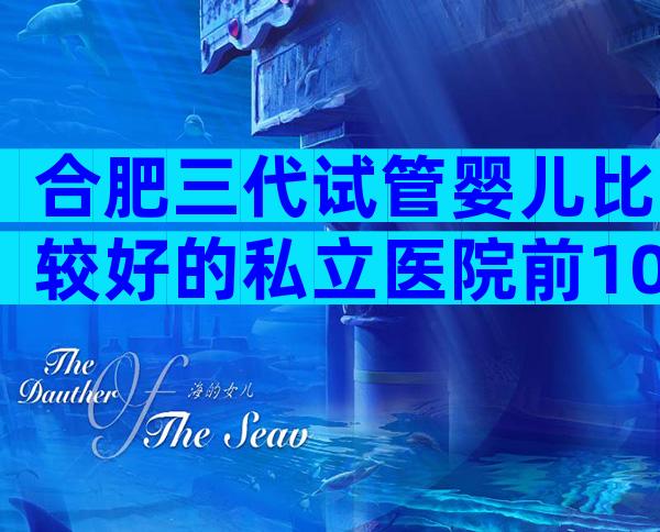 合肥三代试管婴儿比较好的私立医院前10名,成功率高技术好的有这些