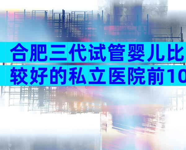 合肥三代试管婴儿比较好的私立医院前10名，成功率高技术好的有这些