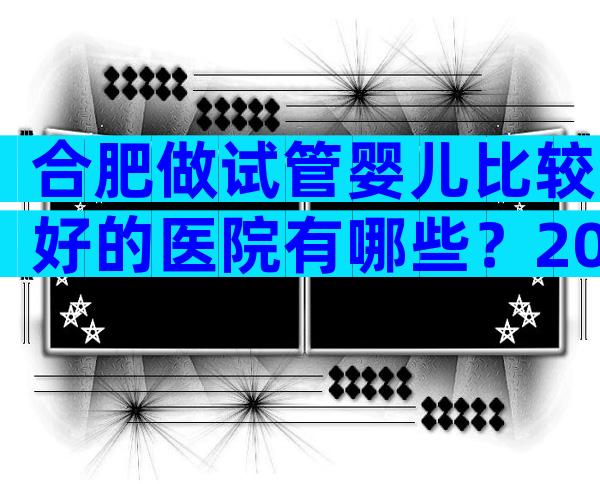 合肥做试管婴儿比较好的医院有哪些？2024推荐名单已公布