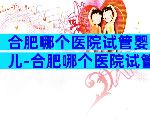 合肥哪个医院试管婴儿-合肥哪个医院试管婴儿好些