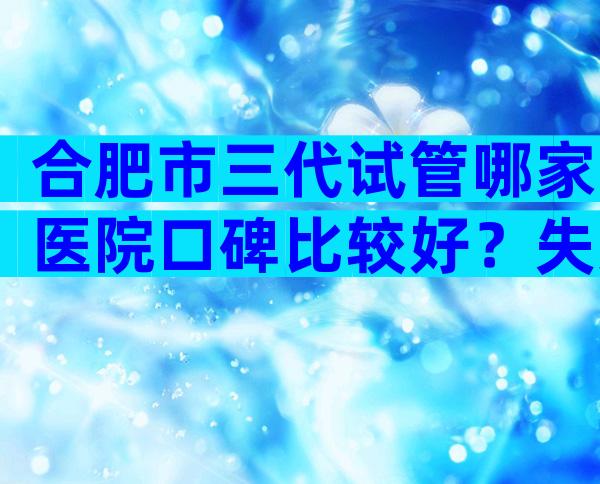 合肥市三代试管哪家医院口碑比较好？失败后第二次收费吗？