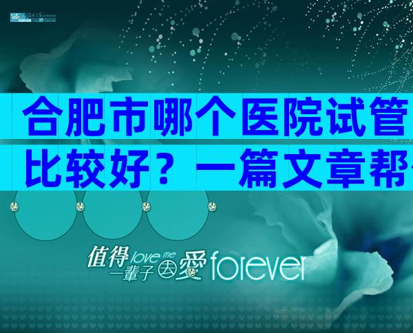 合肥市哪个医院试管比较好？一篇文章帮你搞定