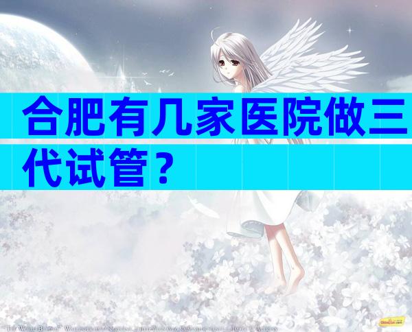 合肥有几家医院做三代试管？