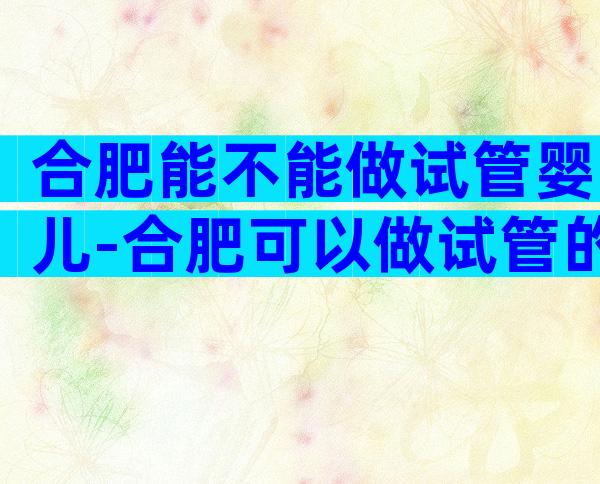 合肥能不能做试管婴儿-合肥可以做试管的有哪几家医院