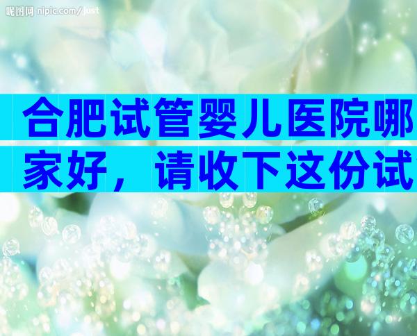 合肥试管婴儿医院哪家好，请收下这份试管医院排名