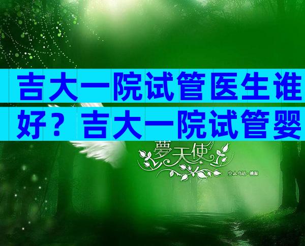 吉大一院试管医生谁好？吉大一院试管婴儿医生