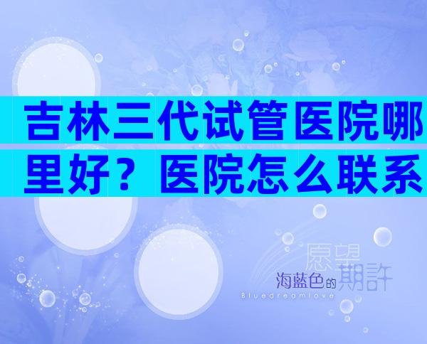 吉林三代试管医院哪里好？医院怎么联系