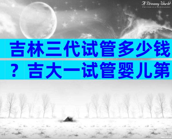 吉林三代试管多少钱？吉大一试管婴儿第三代