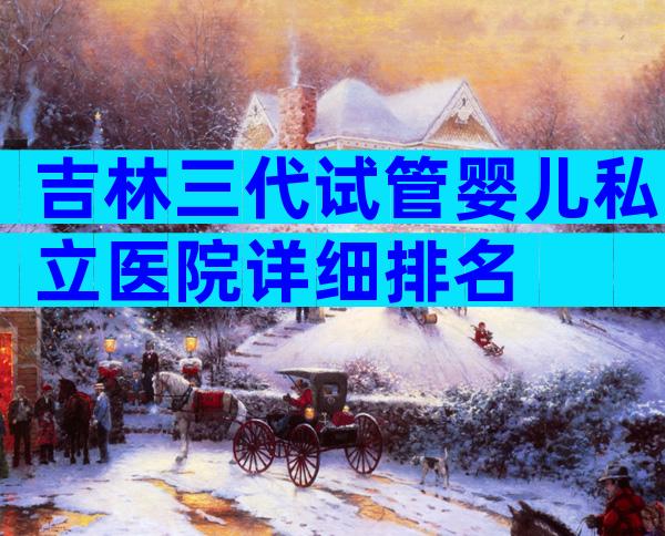吉林三代试管婴儿私立医院详细排名