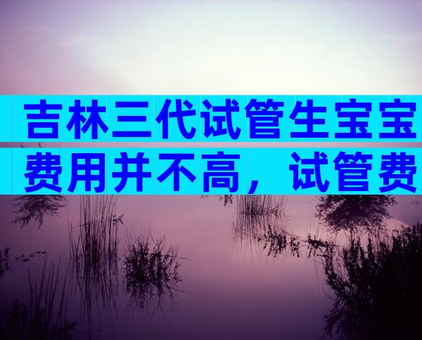 吉林三代试管生宝宝费用并不高，试管费用筛查费用多少
