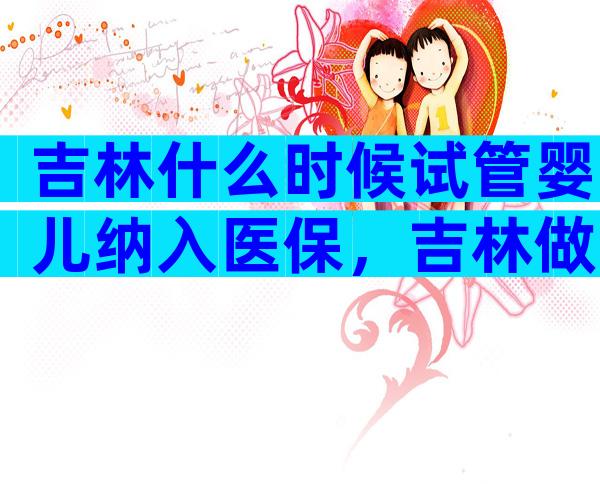 吉林什么时候试管婴儿纳入医保，吉林做试管婴儿成功率高吗
