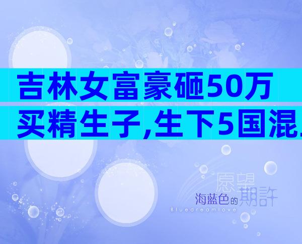 吉林女富豪砸50万买精生子,生下5国混血儿,自称不需要男人